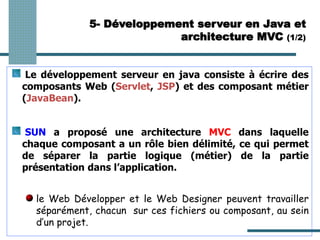 Le développement serveur en java consiste à écrire des
composants Web (Servlet, JSP) et des composant métier
(JavaBean).
SUN a proposé une architecture MVC dans laquelle
chaque composant a un rôle bien délimité, ce qui permet
de séparer la partie logique (métier) de la partie
présentation dans l’application.
le Web Développer et le Web Designer peuvent travailler
séparément, chacun sur ces fichiers ou composant, au sein
d’un projet.
5- Développement serveur en Java et
architecture MVC (1/2)
 