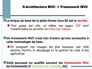 La brique de base de la plate-forme Java EE est la servlet.
Tout passe par elle, et même nos pages JSP sont
transformées en servlets derrière les rideaux.
Un framework MVC n'est rien d'autre qu'une surcouche à
cette technologie de base.
En masquant ces rouages les plus basiques, une telle
solution facilite le découpage et la gestion du code d'une
application.
Voilà pourquoi on qualifie souvent les frameworks MVC
de frameworks d'inversion de contrôle, IoC.
6-Architecture MVC → Framework MVC
 