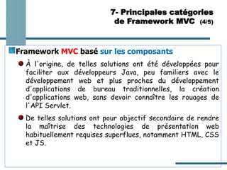 Framework MVC basé sur les composants
À l'origine, de telles solutions ont été développées pour
faciliter aux développeurs Java, peu familiers avec le
développement web et plus proches du développement
d'applications de bureau traditionnelles, la création
d'applications web, sans devoir connaître les rouages de
l'API Servlet.
De telles solutions ont pour objectif secondaire de rendre
la maîtrise des technologies de présentation web
habituellement requises superflues, notamment HTML, CSS
et JS.
7- Principales catégories
de Framework MVC (4/5)
 