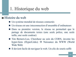 1. Historique du web
Histoire du web
◼ Un système mondial de réseaux connectés
◼ Un réseau est une inteconnection d’ensemble d’ordinateurs
◼ Dans sa première version, le réseau ne permettait que le
partage de documents textes (une seule police, une seule
taille, une seule couleur)
◼ Tim Berners-Lee, Chercheur au sein du CERN, invente les
hyper-liens (HyperLinks) → Naissance du WWW (World
Wide Web)
◼ Il devient facile de naviguer le web. Un clic de souris suffit
4
 