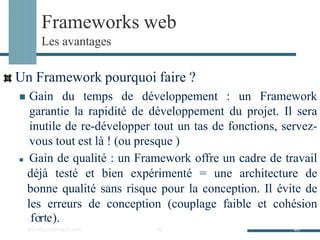 Frameworks web
Les avantages
Un Framework pourquoi faire ?
◼ Gain du temps de développement : un Framework
garantie la rapidité de développement du projet. Il sera
inutile de re-développer tout un tas de fonctions, servez-
vous tout est là ! (ou presque )
◼ Gain de qualité : un Framework offre un cadre de travail
déjà testé et bien expérimenté = une architecture de
bonne qualité sans risque pour la conception. Il évite de
les erreurs de conception (couplage faible et cohésion
O
fu
ot
i
l
rs
td
ee).
développement web 40 40
 