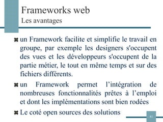 Frameworks web
Les avantages
un Framework facilite et simplifie le travail en
groupe, par exemple les designers s'occupent
des vues et les développeurs s'occupent de la
partie métier, le tout en même temps et sur des
fichiers différents.
un Framework permet l’intégration de
nombreuses fonctionnalités prêtes à l’emploi
et dont les implémentations sont bien rodées
Le coté open sources des solutions 41
 