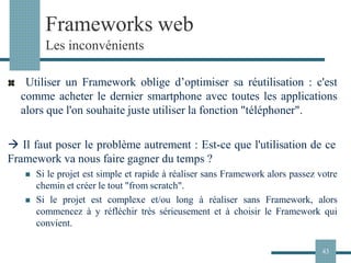 Frameworks web
Les inconvénients
Utiliser un Framework oblige d’optimiser sa réutilisation : c'est
comme acheter le dernier smartphone avec toutes les applications
alors que l'on souhaite juste utiliser la fonction "téléphoner".
→ Il faut poser le problème autrement : Est-ce que l'utilisation de ce
Framework va nous faire gagner du temps ?
◼ Si le projet est simple et rapide à réaliser sans Framework alors passez votre
chemin et créer le tout "from scratch".
◼ Si le projet est complexe et/ou long à réaliser sans Framework, alors
commencez à y réfléchir très sérieusement et à choisir le Framework qui
convient.
43
 