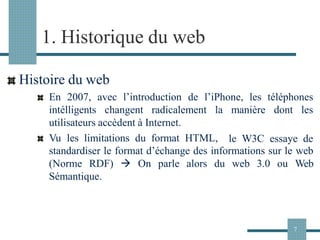 1. Historique du web
Histoire du web
En 2007, avec l’introduction de l’iPhone, les téléphones
intélligents changent radicalement la
utilisateurs accèdent à Internet.
Vu les limitations du format HTML,
manière dont les
le W3C essaye de
standardiser le format d’échange des informations sur le web
(Norme RDF) → On parle alors du web 3.0 ou Web
Sémantique.
7
 