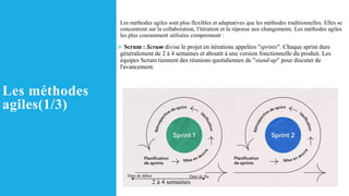 Les méthodes
agiles(1/3)
Les méthodes agiles sont plus flexibles et adaptatives que les méthodes traditionnelles. Elles se
concentrent sur la collaboration, l'itération et la réponse aux changements. Les méthodes agiles
les plus couramment utilisées comprennent :
➢ Scrum : Scrum divise le projet en itérations appelées "sprints". Chaque sprint dure
généralement de 2 à 4 semaines et aboutit à une version fonctionnelle du produit. Les
équipes Scrum tiennent des réunions quotidiennes de "stand-up" pour discuter de
l'avancement.
2 à 4 semaines
Date de fin
Date de début
 