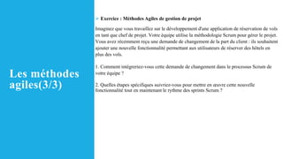 Les méthodes
agiles(3/3)
➢ Exercice : Méthodes Agiles de gestion de projet
Imaginez que vous travaillez sur le développement d'une application de réservation de vols
en tant que chef de projet. Votre équipe utilise la méthodologie Scrum pour gérer le projet.
Vous avez récemment reçu une demande de changement de la part du client : ils souhaitent
ajouter une nouvelle fonctionnalité permettant aux utilisateurs de réserver des hôtels en
plus des vols.
1. Comment intégreriez-vous cette demande de changement dans le processus Scrum de
votre équipe ?
2. Quelles étapes spécifiques suivriez-vous pour mettre en œuvre cette nouvelle
fonctionnalité tout en maintenant le rythme des sprints Scrum ?
 