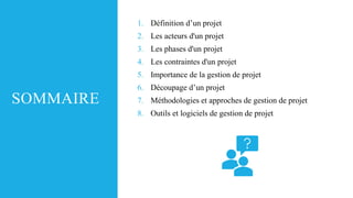 SOMMAIRE
1. Définition d’un projet
2. Les acteurs d'un projet
3. Les phases d'un projet
4. Les contraintes d'un projet
5. Importance de la gestion de projet
6. Découpage d’un projet
7. Méthodologies et approches de gestion de projet
8. Outils et logiciels de gestion de projet
 