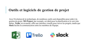 Outils et logiciels de gestion de projet
Avec l'évolution de la technologie, de nombreux outils sont disponibles pour aider à la
gestion de projet. MS Project, par exemple, est idéal pour la planification et le suivi des
tâches. Trello, en revanche, offre une interface visuelle pour suivre les progrès, tandis que
Slack facilite la communication entre les membres de l'équipe.
 