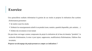 Exercice
Une quincaillerie souhaite informatiser la gestion de ses stocks et propose la réalisation d'un système
d'information permettant :
✓ de mettre à jour les stocks
✓ d'obtenir les renseignements relatifs à un produit (nom, numéro, quantité disponible, prix unitaire, ...)
✓ d'éditer des inventaires à tout instant
On peut donc envisager comme composants du projet la réalisation de la base de données "produits", la
recherche d'information, la mise à jour (ajout, suppression, modification) d'informations, l'édition d'un
inventaire.
Proposer un découpage du projet prenant en compte ces indications ?
 