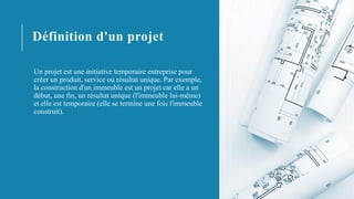 Définition d'un projet
Un projet est une initiative temporaire entreprise pour
créer un produit, service ou résultat unique. Par exemple,
la construction d'un immeuble est un projet car elle a un
début, une fin, un résultat unique (l'immeuble lui-même)
et elle est temporaire (elle se termine une fois l'immeuble
construit).
 
