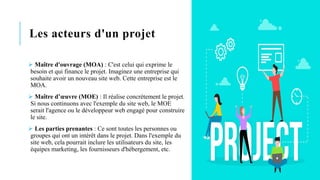 Les acteurs d'un projet
➢ Maître d'ouvrage (MOA) : C'est celui qui exprime le
besoin et qui finance le projet. Imaginez une entreprise qui
souhaite avoir un nouveau site web. Cette entreprise est le
MOA.
➢ Maître d’œuvre (MOE) : Il réalise concrètement le projet.
Si nous continuons avec l'exemple du site web, le MOE
serait l'agence ou le développeur web engagé pour construire
le site.
➢ Les parties prenantes : Ce sont toutes les personnes ou
groupes qui ont un intérêt dans le projet. Dans l'exemple du
site web, cela pourrait inclure les utilisateurs du site, les
équipes marketing, les fournisseurs d'hébergement, etc.
 