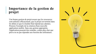 Importance de la gestion de
projet
Une bonne gestion de projet assure que les ressources
sont utilisées efficacement, que le projet est terminé dans
les délais et que le résultat final répond aux attentes.
Prenons l'exemple de la création d'une nouvelle
application mobile. Sans une gestion appropriée,
l'application pourrait être retardée, coûter plus cher que
prévu ou ne pas répondre aux besoins des utilisateurs.
 