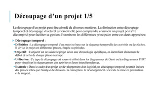 Découpage d’un projet 1/5
Le découpage d'un projet peut être abordé de diverses manières. La distinction entre découpage
temporel et découpage structurel est essentielle pour comprendre comment un projet peut être
décomposé pour faciliter sa gestion. Examinons les différences principales entre ces deux approches:
➢ Découpage temporel :
▪Définition : Le découpage temporel d'un projet se base sur la séquence temporelle des activités ou des tâches.
Il divise le projet en différentes phases, étapes ou périodes.
▪Objectif : L'objectif est de suivre le projet selon une chronologie spécifique, en identifiant clairement le
début et la fin de chaque phase ou étape.
▪Utilisation : Ce type de découpage est souvent utilisé dans les diagrammes de Gantt ou les diagrammes PERT
pour visualiser le séquencement des activités et leurs interdépendances.
▪Exemple : Dans le cadre d'un projet de développement d'un logiciel, un découpage temporel pourrait inclure
des phases telles que l'analyse des besoins, la conception, le développement, les tests, la mise en production,
et le support.
 