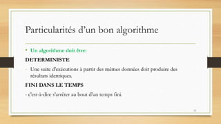 Particularités d’un bon algorithme
• Un algorithme doit être:
DETERMINISTE
- Une suite d'exécutions à partir des mêmes données doit produire des
résultats identiques.
FINI DANS LE TEMPS
- c'est-à-dire s'arrêter au bout d'un temps fini.
12
 