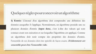 Quelquesrèglespourconcevoirunalgorithme
1) Entrée: L'énoncé d'un algorithme doit comprendre une définition des
données auxquelles il s'applique. Normalement, un algorithme possède une ou
plusieurs données d'entrée (input data), c’est à-dire des valeurs qui sont
connues avant son exécution et sur lesquelles l'algorithme est appliqué. Comme
un algorithme doit tenir compte des propriétés des données d'entrée.
l'ensemble de ces données doit être spécifié de façon exacte. Evidemment cet
ensemble peut être l'ensemble vide.
13
 