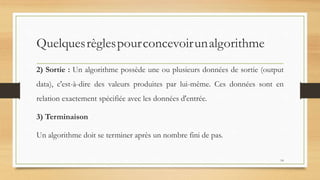 Quelquesrèglespourconcevoirunalgorithme
2) Sortie : Un algorithme possède une ou plusieurs données de sortie (output
data), c'est-à-dire des valeurs produites par lui-même. Ces données sont en
relation exactement spécifiée avec les données d'entrée.
3) Terminaison
Un algorithme doit se terminer après un nombre fini de pas.
14
 