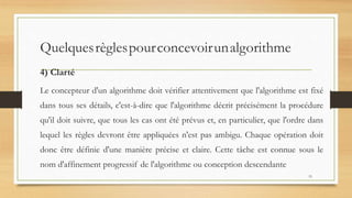 Quelquesrèglespourconcevoirunalgorithme
4) Clarté
Le concepteur d'un algorithme doit vérifier attentivement que l'algorithme est fixé
dans tous ses détails, c'est-à-dire que l'algorithme décrit précisément la procédure
qu'il doit suivre, que tous les cas ont été prévus et, en particulier, que l'ordre dans
lequel les règles devront être appliquées n'est pas ambigu. Chaque opération doit
donc être définie d'une manière précise et claire. Cette tâche est connue sous le
nom d'affinement progressif de l'algorithme ou conception descendante
15
 