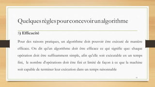 Quelquesrèglespourconcevoirunalgorithme
5) Efficacité
Pour des raisons pratiques, un algorithme doit pouvoir être exécuté de manière
efficace. On dit qu'un algorithme doit être efficace ce qui signifie que: chaque
opération doit être suffisamment simple, afin qu'elle soit exécutable en un temps
fini, le nombre d'opérations doit être fini et limité de façon à ce que la machine
soit capable de terminer leur exécution dans un temps raisonnable
16
 