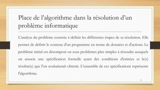 Place de l’algorithme dans la résolution d’un
problème informatique
L'analyse du problème consiste à définir les différentes étapes de sa résolution. Elle
permet de définir le contenu d'un programme en terme de données et d'actions. Le
problème initial est décomposé en sous problèmes plus simples à résoudre auxquels
on associe une spécification formelle ayant des conditions d'entrées et le(s)
résultat(s) que l'on souhaiterait obtenir. L'ensemble de ces spécifications représente
l'algorithme.
19
 