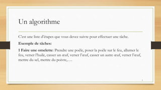 Un algorithme
C’est une liste d’étapes que vous devez suivre pour effectuer une tâche.
Exemple de tâches:
1 Faire une omelette: Prendre une poêle, poser la poêle sur le feu, allumer le
feu, verser l’huile, casser un œuf, verser l’œuf, casser un autre œuf, verser l’œuf,
mettre du sel, mettre du poivre,….
3
 