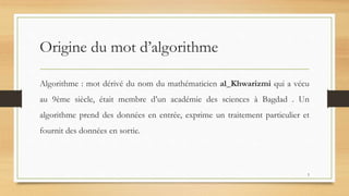 Origine du mot d’algorithme
Algorithme : mot dérivé du nom du mathématicien al_Khwarizmi qui a vécu
au 9ème siècle, était membre d’un académie des sciences à Bagdad . Un
algorithme prend des données en entrée, exprime un traitement particulier et
fournit des données en sortie.
5
 