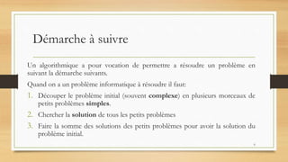 Démarche à suivre
6
Un algorithmique a pour vocation de permettre a résoudre un problème en
suivant la démarche suivants.
Quand on a un problème informatique à résoudre il faut:
1. Découper le problème initial (souvent complexe) en plusieurs morceaux de
petits problèmes simples.
2. Chercher la solution de tous les petits problèmes
3. Faire la somme des solutions des petits problèmes pour avoir la solution du
problème initial.
 