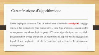 Caractéristique d’algorithmique
Savoir expliquer comment faire un travail sans la moindre ambiguïté. langage
simple : des instructions (pas élémentaires). suite finie d'actions à entreprendre
en respectant une chronologie imposée. L’écriture algorithmique : un travail de
programmation à visée universelle. un algorithme ne dépend pas du langage dans
lequel il est implanté, ni de la machine qui exécutera le programme
correspondant.
7
 