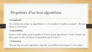Propriétés d’un bon algorithme
• Complexité
En combien de temps un algorithme va -t-il atteindre le résultat escompté? De quel
espace a-t-il besoin?
• Calculabilité:
Existe-t-il des tâches pour lesquelles il n'existe aucun algorithme ? Etant donnée une
tâche, peut-on dire s'il existe un algorithme qui la résolve ?
• Correction
Peut-on être sûr qu'un algorithme réponde au problème pour lequel il a été conçu ?
8
 