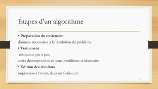 Étapes d’un algorithme
• Préparation du traitement
données nécessaires à la résolution du problème
• Traitement
résolution pas à pas,
après décomposition en sous-problèmes si nécessaire
• Edition des résultats
impression à l’écran, dans un fichier, etc
9
 
