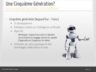 Une Cinquième Génération?
Dr. Ghada GASMI- Dr. Lilia SFAXI Slide 16
Historique des Systèmes d’Exploitation
• Cinquième génération (Aujourd’hui – Futur)
§ En développement
§ Ordinateurs basés sur l’intelligence artificielle
§ Objectifs:
o Développer l’appareil qui pourra répondre
correctement au langage naturel et capable
d’apprendre et s’organiser lui-même
§ Utilisation du calcul quantique et des
technologies moléculaires et nano
Pr OULAD SAYAD Younes
 