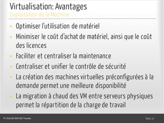 Virtualisation: Avantages
• Optimiser l’utilisation de matériel
• Minimiser le coût d’achat de matériel, ainsi que le coût
des licences
• Faciliter et centraliser la maintenance
• Centraliser et unifier le contrôle de sécurité
• La création des machines virtuelles préconfigurées à la
demande permet une meilleure disponibilité
• La migration à chaud des VM entre serveurs physiques
permet la répartition de la charge de travail
Dr. Ghada GASMI- Dr. Lilia SFAXI Slide 27
Exploitation de la Machine
Pr OULAD SAYAD Younes
 