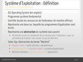 Système d’Exploitation : Définition
• OS: Operating System (en anglais)
• Programme système fondamental
• Contrôle toutes les ressources de l’ordinateur de manière efficace
• Représente une base sur laquelle les programmes d’application sont
écrits
• Représente une abstraction du système sous-jacent
§ Permet de cacher la complexité de la machine pour l’utilisateur, pour lui
permettre de l’utiliser sans savoir ce qui est derrière
• Selon Coy: Abstraction du terme “Machine”
§ Machine réelle = Unité centrale + périphériques
§ Machine abstraite = machine réelle + système d’exploitation
§ Machine utilisable = machine abstraite + applications
Dr. Ghada GASMI- Dr. Lilia SFAXI Slide 8
Systèmes d’Exploitation
Pr OULAD SAYAD Younes
 