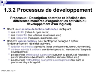 Chap.1, Sect.3, p.11
1.3.2 Processus de développement
Processus : Description abstraite et idéalisée des
différentes manières d'organiser les activités du
développement d’un logiciel).
 Décrit un ensemble de tâches ordonnées impliquant
 des activités (celles du cycle de vie)
 des contraintes (sur le temps, ressources, etc.)
 des ressources (humaines, matérielles, etc.)
 Doit être «personnalisé» pour l'entreprise de façon à définir
l'ordonnancement idéal des activités.
 spécifier les artéfacts à produire (types de documents, format, échéancier).
 attribuer activités & artéfacts aux développeurs (cf. membres de l’équipe de
développement)
 proposer des critères pour superviser l'évolution du projet, ses résultats et
prévoir plans futurs (vérification, validation, documentation, etc.)
 proposer une méthodologie pour gérer les changements tant dans le
processus et que le logiciel.
 
