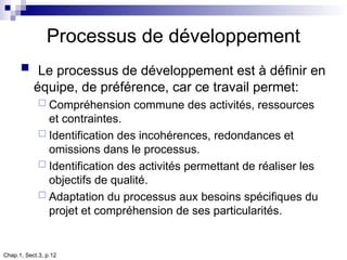 Chap.1, Sect.3, p.12
Processus de développement
 Le processus de développement est à définir en
équipe, de préférence, car ce travail permet:
 Compréhension commune des activités, ressources
et contraintes.
 Identification des incohérences, redondances et
omissions dans le processus.
 Identification des activités permettant de réaliser les
objectifs de qualité.
 Adaptation du processus aux besoins spécifiques du
projet et compréhension de ses particularités.
 