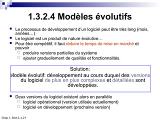 Chap.1, Sect.3, p.21
1.3.2.4 Modèles évolutifs
 Le processus de développement d’un logiciel peut être très long (mois,
années…)
 Le logiciel est un produit de nature évolutive…
 Pour être compétitif, il faut réduire le temps de mise en marché et
pouvoir
 produire versions partielles du système
 ajouter graduellement de qualités et fonctionnalités.
Solution:
Modèle évolutif: développement au cours duquel des versions
du logiciel de plus en plus complexes et détaillées sont
développées.
 Deux versions du logiciel existent alors en parallèle
 logiciel opérationnel (version utilisée actuellement)
 logiciel en développement (prochaine version)
 