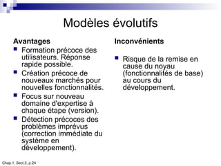 Chap.1, Sect.3, p.24
Modèles évolutifs
Avantages
 Formation précoce des
utilisateurs. Réponse
rapide possible.
 Création précoce de
nouveaux marchés pour
nouvelles fonctionnalités.
 Focus sur nouveau
domaine d'expertise à
chaque étape (version).
 Détection précoces des
problèmes imprévus
(correction immédiate du
système en
développement).
Inconvénients
 Risque de la remise en
cause du noyau
(fonctionnalités de base)
au cours du
développement.
 