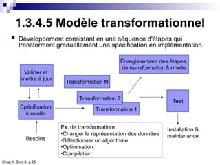 Chap.1, Sect.3, p.25
1.3.4.5 Modèle transformationnel
 Développement consistant en une séquence d'étapes qui
transforment graduellement une spécification en implémentation.
Valider et
mettre à jour
Spécification
formelle
Transformation 1
Transformation 2
Transformation N
Test
Enregistrement des étapes
de transformation formelle
Installation &
maintenance
Besoins
Ex. de transformations
•Changer la représentation des données
•Sélectionner un algorithme
•Optimisation
•Compilation
 