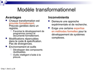Chap.1, Sect.3, p.26
Modèle transformationnel
Avantages
 Chaque transformation est
prouvée formellement.
Preuves gardées dans un
registre.
 Favorise le développement de
programme correct et
documenté formellement.
 Modifications répercutées
dans le code & spécification.
Pas de divergences.
 Environnement et outils
 Développer des composants
réutilisables.
 Outils intelligent d’aide à la
preuve.
Inconvénients
 Demeure une approche
expérimentale et de recherche.
 Exige une certaine expertise
en méthodes formelles pour le
développement de systèmes
complexes.
 