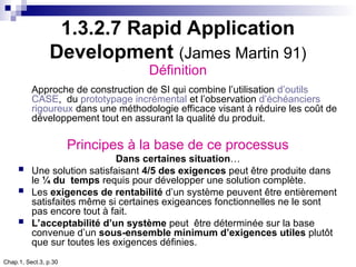 Chap.1, Sect.3, p.30
1.3.2.7 Rapid Application
Development (James Martin 91)
Définition
Approche de construction de SI qui combine l’utilisation d’outils
CASE, du prototypage incrémental et l’observation d’échéanciers
rigoureux dans une méthodologie efficace visant à réduire les coût de
développement tout en assurant la qualité du produit.
Principes à la base de ce processus
Dans certaines situation…
 Une solution satisfaisant 4/5 des exigences peut être produite dans
le ¼ du temps requis pour développer une solution complète.
 Les exigences de rentabilité d’un système peuvent être entièrement
satisfaites même si certaines exigeances fonctionnelles ne le sont
pas encore tout à fait.
 L’acceptabilité d’un système peut être déterminée sur la base
convenue d’un sous-ensemble minimum d’exigences utiles plutôt
que sur toutes les exigences définies.
 
