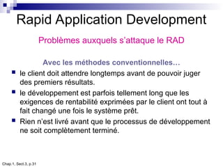 Chap.1, Sect.3, p.31
Rapid Application Development
Problèmes auxquels s’attaque le RAD
Avec les méthodes conventionnelles…
 le client doit attendre longtemps avant de pouvoir juger
des premiers résultats.
 le développement est parfois tellement long que les
exigences de rentabilité exprimées par le client ont tout à
fait changé une fois le système prêt.
 Rien n’est livré avant que le processus de développement
ne soit complètement terminé.
 