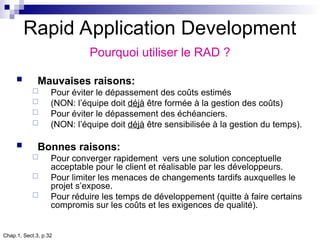 Chap.1, Sect.3, p.32
Rapid Application Development
Pourquoi utiliser le RAD ?
 Mauvaises raisons:
 Pour éviter le dépassement des coûts estimés
 (NON: l’équipe doit déjà être formée à la gestion des coûts)
 Pour éviter le dépassement des échéanciers.
 (NON: l’équipe doit déjà être sensibilisée à la gestion du temps).
 Bonnes raisons:
 Pour converger rapidement vers une solution conceptuelle
acceptable pour le client et réalisable par les développeurs.
 Pour limiter les menaces de changements tardifs auxquelles le
projet s’expose.
 Pour réduire les temps de développement (quitte à faire certains
compromis sur les coûts et les exigences de qualité).
 