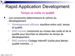 Chap.1, Sect.3, p.33
Rapid Application Development
Temps vs coûts vs qualité
 Les compromis détermineront le rythme du
développement
 Développement efficace: équilibre entre coût, temps
et qualité.
 RAD normal: compromis au niveau des coûts et de la
qualité pour favoriser la réduction du temps de
développement.
 RAD extrême: Codage intensif!! (coûts plus élevés,
qualité moindre…)
 