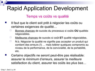 Chap.1, Sect.3, p.34
Rapid Application Development
Temps vs coûts vs qualité
 Il faut que le client soit prêt à négocier les coûts ou
certaines exigences de qualité…
 Bonnes chances de succès du processus si coûts OU qualités
négociables.
 Meilleures chances de succès si coût ET qualité négociables.
 N.b. Négocier la qualité ne signifie pas accepter un produit qui
contient des erreurs (!) … mais tolérer quelques compromis au
niveau de la performance, de la convivialité, de la portabilité,
etc.
 Certains objectifs ne seront peut-être pas réalisable:
assurer le minimum d’erreurs, assurer la meilleure
satisfaction du client, assurer les coûts les plus bas…
 