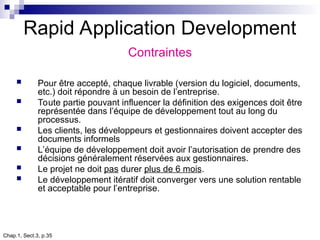 Chap.1, Sect.3, p.35
Rapid Application Development
Contraintes
 Pour être accepté, chaque livrable (version du logiciel, documents,
etc.) doit répondre à un besoin de l’entreprise.
 Toute partie pouvant influencer la définition des exigences doit être
représentée dans l’équipe de développement tout au long du
processus.
 Les clients, les développeurs et gestionnaires doivent accepter des
documents informels
 L’équipe de développement doit avoir l’autorisation de prendre des
décisions généralement réservées aux gestionnaires.
 Le projet ne doit pas durer plus de 6 mois.
 Le développement itératif doit converger vers une solution rentable
et acceptable pour l’entreprise.
 