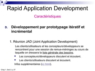 Chap.1, Sect.3, p.37
Rapid Application Development
Caractéristiques
D. Développement par prototypage itératif et
incrémental
1. Réunion JAD (Joint Application Development)
Les clients/utilisateurs et les concepteurs/développeurs se
rencontrent pour une session de remue-méninges au cours de
laquelle on dressera la liste générale des besoins.
 Les concepteurs/développeurs discutent et écoutent.
 Les clients/utilisateurs discutent et écoutent.
Infos supplémentaires (ici html).
 