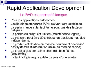 Chap.1, Sect.3, p.41
Rapid Application Development
Le RAD est approprié lorsque…
 Pour les applications autonomes.
 Les librairies standards (API) peuvent être exploitées.
 La performance et la fiabilité ne sont pas des facteurs
critiques.
 La portée du projet est limitée (maintenance légère).
 Le système peut être décomposé en plusieurs modules
indépendants.
 Le produit est destiné au marché hautement spécialisé
des systèmes d’information (mise en marché rapide).
 Le projet a des contraintes horaires bien fixées
(timeboxing).
 La technologie requise date de plus d’une année.
 