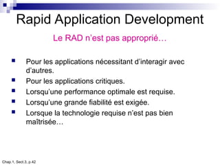 Chap.1, Sect.3, p.42
Rapid Application Development
Le RAD n’est pas approprié…
 Pour les applications nécessitant d’interagir avec
d’autres.
 Pour les applications critiques.
 Lorsqu’une performance optimale est requise.
 Lorsqu’une grande fiabilité est exigée.
 Lorsque la technologie requise n’est pas bien
maîtrisée…
 