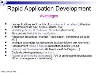 Chap.1, Sect.3, p.43
Rapid Application Development
Avantages
 Les applications sont parfois plus facilement portables (utilisation
d’abstractions de haut niveau, scripts, etc.)
 Visibilité précoce et meilleure rétroaction (feedback)
 Plus grande flexibilité de modification.
 Réduction du codage “manuel” (réutilisation, générateur de code,
etc.)
 Implique davantage les utilisateurs (qui participent aux réunions)
 Possiblement moins d’erreurs (utilisation d’outils CASE)
 Coûts possiblement réduits (le temps c’est de l’argent…)
 Cycle de développement plus court.
 Aspect et convivialité standardisé (API et composants réutilisables
offrent une apparence cohérente).
 