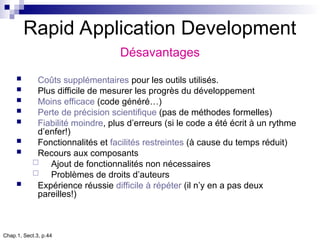 Chap.1, Sect.3, p.44
Rapid Application Development
Désavantages
 Coûts supplémentaires pour les outils utilisés.
 Plus difficile de mesurer les progrès du développement
 Moins efficace (code généré…)
 Perte de précision scientifique (pas de méthodes formelles)
 Fiabilité moindre, plus d’erreurs (si le code a été écrit à un rythme
d’enfer!)
 Fonctionnalités et facilités restreintes (à cause du temps réduit)
 Recours aux composants
 Ajout de fonctionnalités non nécessaires
 Problèmes de droits d’auteurs
 Expérience réussie difficile à répéter (il n’y en a pas deux
pareilles!)
 