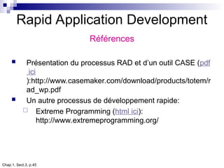 Chap.1, Sect.3, p.45
Rapid Application Development
Références
 Présentation du processus RAD et d’un outil CASE (pdf
ici
):http://www.casemaker.com/download/products/totem/r
ad_wp.pdf
 Un autre processus de développement rapide:
 Extreme Programming (html ici):
http://www.extremeprogramming.org/
 
